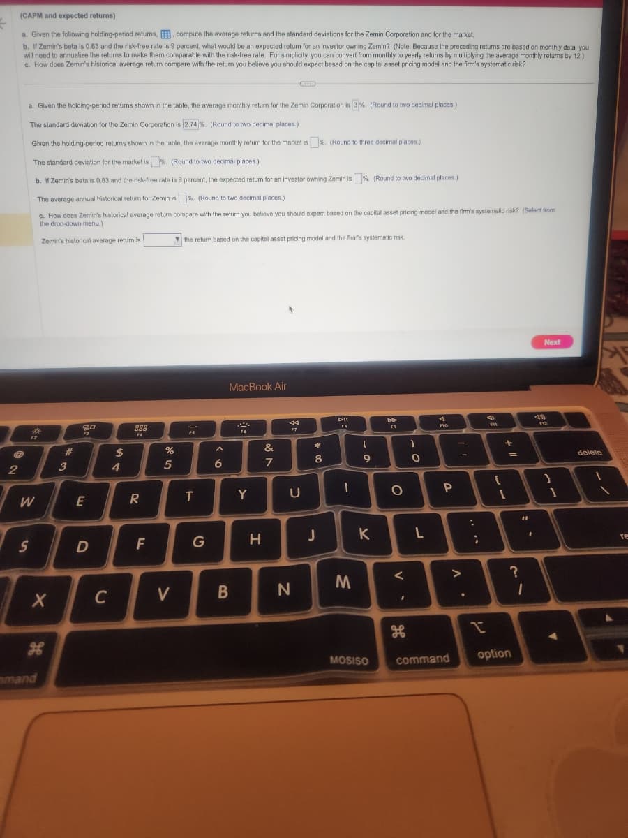 (CAPM and expected returns)
a. Given the following holding-period returns, compute the average returns and the standard deviations for the Zemin Corporation and for the market.
b. If Zemin's beta is 0.83 and the risk-free rate is 9 percent, what would be an expected return for an investor owning Zemin? (Note: Because the preceding returns are based on monthly data, you
will need to annualize the returns to make them comparable with the risk-free rate. For simplicity, you can convert from monthly to yearly returns by multiplying the average monthly returns by 12.)
c. How does Zemin's historical average return compare with the return you believe you should expect based on the capital asset pricing model and the firm's systematic risk?
@
2
a. Given the holding-period returns shown in the table, the average monthly return for the Zemin Corporation is 3%. (Round to two decimal places.)
The standard deviation for the Zemin Corporation is 2.74 %. (Round to two decimal places.)
Given the holding-period returns shown in the table, the average monthly return for the market is %. (Round to three decimal places.)
The standard deviation for the market is %. (Round to two decimal places.)
b. If Zemin's beta is 0.83 and the risk-free rate is 9 percent, the expected return for an investor owning Zemin is%. (Round to two decimal places.)
The average annual historical return for Zemin is %. (Round to two decimal places.)
c. How does Zemin's historical average return compare with the return you believe you should expect based on the capital asset pricing model and the firm's systematic risk? (Select from
the drop-down menu.)
*
30
W
S
Zemin's historical average return is
X
mand
#
3
80
F3
E
D
C
$
4
886
F4
R
F
%
5
V
the return based on the capital asset pricing model and the firm's systematic risk.
F5
T
G
A
6
MacBook Air
B
2
F6
Y
H
&
r
7
44
F7
U
כ
N
*
8
J
FA
1
M
M
-0
9
K
MOSISO
DD
F9
O
V
I
H
)
0
L
FIG
P
command
>
:
;
I
4
F11
{
+
1
?
option
"1
1
.
Next
F12
}
delete
1
I
1
re