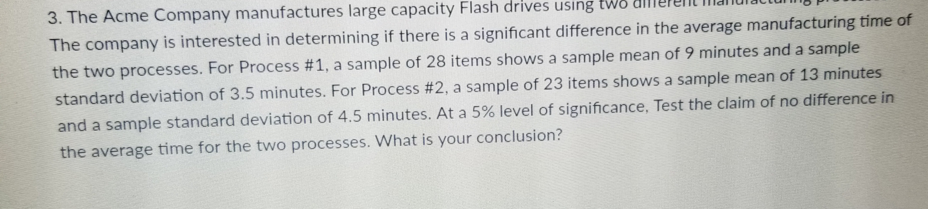 e Acme Company manufactures large capacity Flash drives using tws dlllere
The company is interested in determining if there is a significant difference in the average manufacturing time of
the two processes. For Process #1, a sample of 28 items shows a sample mean of 9 minutes and a sample
standard deviation of 3.5 minutes. For Process #2, a sample of 23 items shows a sample mean of 13 minutes
and a sample standard deviation of 4.5 minutes. At a 5% level of significance, Test the claim of no difference in
the average time for the two processes. What is your conclusion?
