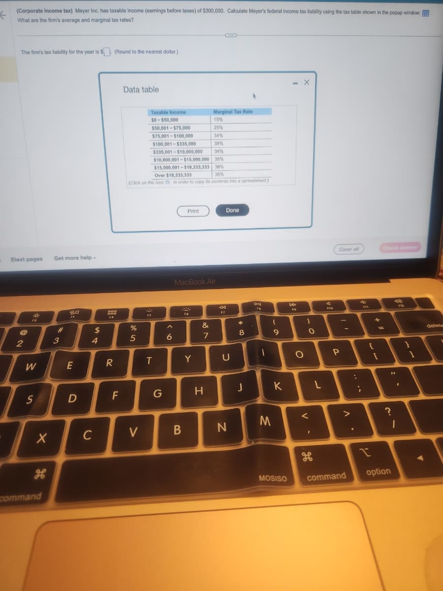←
(Corporate income tax) Meyer Inc. has taxable income (earnings before taxes) of $300,000. Calculate Meyer's federal income tax liability using the tax table shown in the popup window.
What are the firm's average and marginal tax rates?
The firm's tax liability for the year is $. (Round to the nearest dollar.)
Etext pages
2
30
F2
W
S
X
He
command
Get more help.
#
3
8.0
F3
E
D
$
4
C
DOO
000
F4
R
F
Data table
Marginal Tax Rate
15%
$50,001-$75,000
25%
$75,001-$100,000
34%
$100,001-$335,000
39%
$335.001-$10,000,000 34%
$10,000,001-$15,000,000 35%
$15,000,001-$18,333,333 38%
Over $18,333,333
35%
(Click on the icon in order to copy its contents into a spreadsheet.)
%
5
V
Taxable Income
$0-$50,000
FS
T
G
6
Print
MacBook Air
B
F6
Y
að
&
7
H
44
F7
Done
U
N
00 *
8
J
All
FB
1
(
9
M
K
MOSISO
DD
19
O
X
1
O
<
L
F10
Clear all
P
A
command
:
4
;
{
I
+ 11
Check answer
?
option
49
11
F12
I
}
1
delete
V