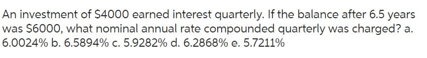 An investment of $4000 earned interest quarterly. If the balance after 6.5 years
was $6000, what nominal annual rate compounded quarterly was charged? a.
6.0024% b. 6.5894% c. 5.9282% d. 6.2868% e. 5.7211%
