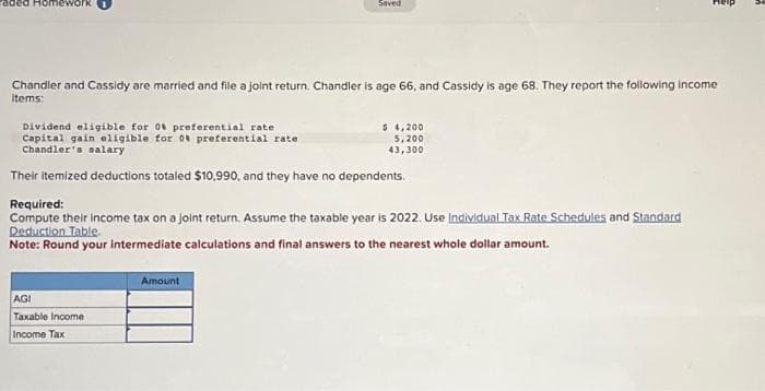 Chandler and Cassidy are married and file a joint return. Chandler is age 66, and Cassidy is age 68. They report the following income
items:
Saved
Dividend eligible for 0 preferential rate
Capital gain eligible for 0 preferential rate.
Chandler's salary
Their itemized deductions totaled $10,990, and they have no dependents.
AGI
Taxable income
Income Tax
Required:
Compute their income tax on a joint return. Assume the taxable year is 2022. Use Individual Tax Rate Schedules and Standard
Deduction Table.
Note: Round your intermediate calculations and final answers to the nearest whole dollar amount.
Amount
$ 4,200
5,200
43,300