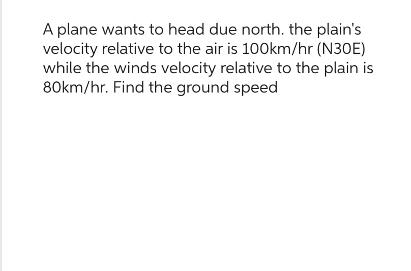 A plane wants to head due north. the plain's
velocity relative to the air is 100km/hr (N30E)
while the winds velocity relative to the plain is
80km/hr. Find the ground speed