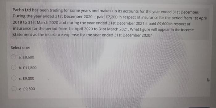 Pacha Ltd has been trading for some years and makes up its accounts for the year ended 31st December.
During the year ended 31st December 2020 it paid £7,200 in respect of insurance for the period from 1st April
2019 to 31st March 2020 and during the year ended 31st December 2021 it paid £9,600 in respect of
insurance for the period from 1st April 2020 to 31st March 2021. What figure will appear in the income
statement as the insurance expense for the year ended 31st December 2020?
Select one:
a. £8,600
b. £11,800
c. £9,000
d. £9,300