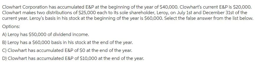 Clowhart Corporation has accumulated E&P at the beginning of the year of $40,000. Clowhart's current E&P is $20,000.
Clowhart makes two distributions of $25,000 each to its sole shareholder, Leroy, on July 1st and December 31st of the
current year. Leroy's basis in his stock at the beginning of the year is $60,000. Select the false answer from the list below.
Options:
A) Leroy has $50,000 of dividend income.
B) Leroy has a $60,000 basis in his stock at the end of the year.
C) Clowhart has accumulated E&P of $0 at the end of the year.
D) Clowhart has accumulated E&P of $10,000 at the end of the year.
