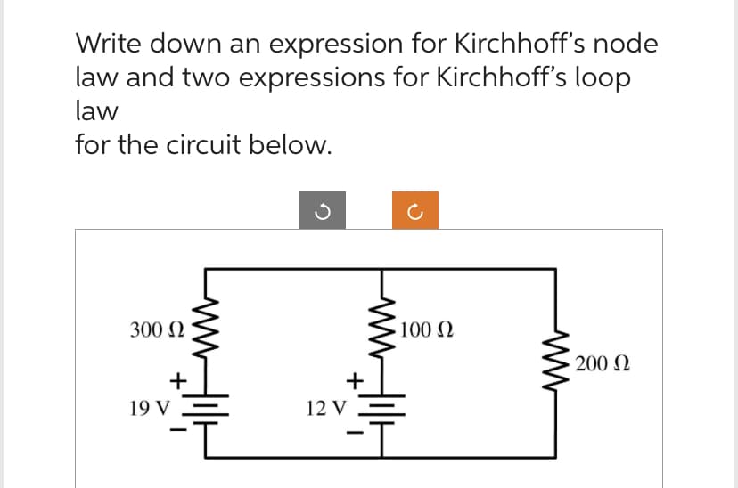 Write down an expression for Kirchhoff's node
law and two expressions for Kirchhoff's loop
law
for the circuit below.
300 Ω
+
19 V
+
12 V
100 Ω
ww
• 200 Ω