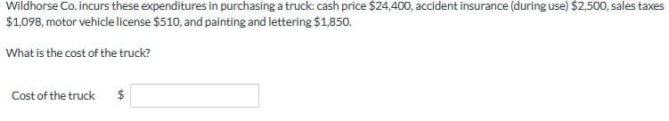 Wildhorse Co. incurs these expenditures in purchasing a truck: cash price $24,400, accident insurance (during use) $2,500, sales taxes
$1,098, motor vehicle license $510, and painting and lettering $1,850.
What is the cost of the truck?
Cost of the truck
$