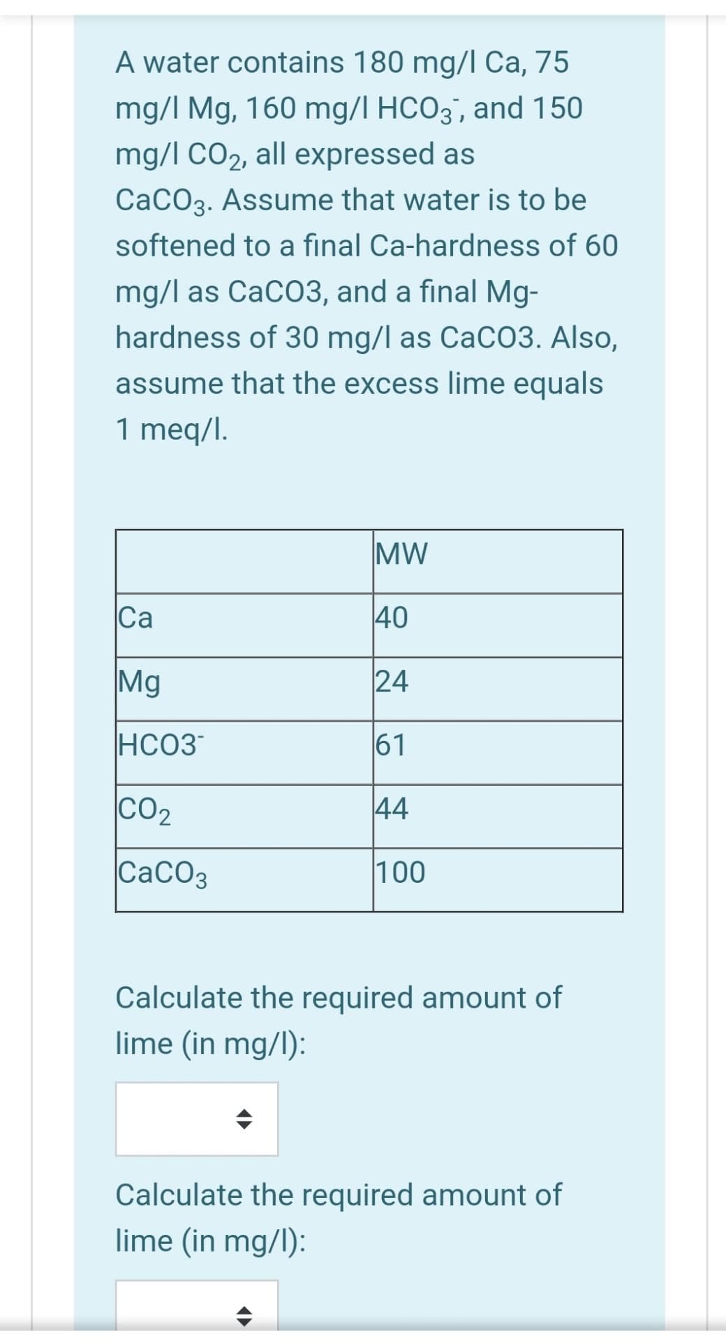 A water contains 180 mg/l Ca, 75
mg/I Mg, 160 mg/l HCO3', and 150
mg/l CO2, all expressed as
CaCO3. Assume that water is to be
softened to a final Ca-hardness of 60
mg/l as CaCO3, and a final Mg-
hardness of 30 mg/l as CaCO3. Also,
assume that the excess lime equals
1 meq/l.
MW
Ca
40
Mg
24
HCO3
61
CO2
44
CaCO3
100
Calculate the required amount of
lime (in mg/l):
Calculate the required amount of
lime (in mg/l):
