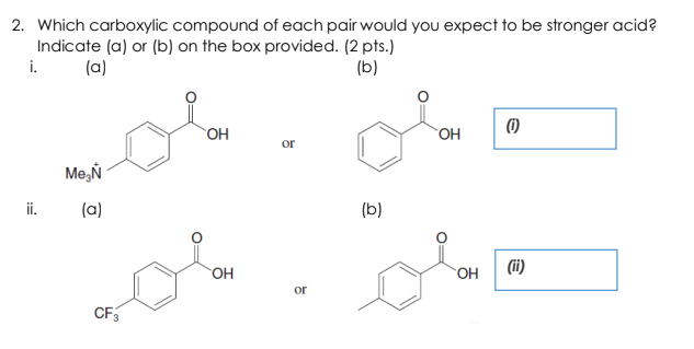 2. Which carboxylic compound of each pair would you expect to be stronger acid?
Indicate (a) or (b) on the box provided. (2 pts.)
i.
(a)
(b)
OH
OH
or
Me,Ń
i.
(a)
(b)
OH
(ii)
OH
or
CF3
