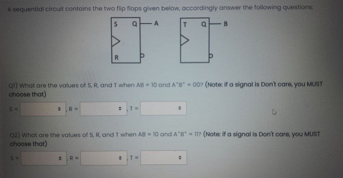 A sequential circuit contains the two flip flops given below, accordingly answer the following questions:
T
R.
Q1) What are the values of S, R, and T when AB = 10 and A B 00? (Note: if a signal is Don't care, you MUST
choose that)
S =
R =
T =
Q2) What are the values of S, R, and T when AB = 10 and A*B* = 11? (Note: if a signal is Don't care, you MUST
choose that)
S =
R%D
