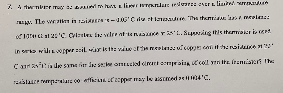 7. A thermistor may be assumed to have a linear temperature resistance over a limited temperature
range. The variation in resistance is - 0.05°C rise of temperature. The thermistor has a resistance
of 1000 2 at 20°C. Calculate the value of its resistance at 25°C. Supposing this thermistor is used
in series with a copper coil, what is the value of the resistance of copper coil if the resistance at 20°
C and 25°C is the same for the series connected circuit comprising of coil and the thermistor? The
resistance temperature co- efficient of copper may be assumed as 0.004°C.
