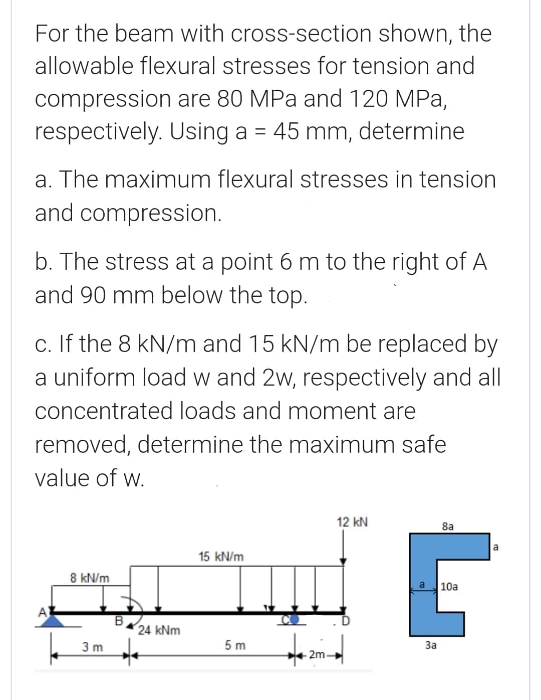 For the beam with cross-section shown, the
allowable flexural stresses for tension and
compression are 80 MPa and 120 MPa,
respectively. Using a = 45 mm, determine
a. The maximum flexural stresses in tension
and compression.
b. The stress at a point 6 m to the right of A
and 90 mm below the top.
c. If the 8 kN/m and 15 kN/m be replaced by
a uniform load w and 2w, respectively and all
concentrated loads and moment are
removed, determine the maximum safe
value of w.
12 kN
8a
a
15 kN/m
8 kN/m
a
10a
A
24 kNm
3 m
5 m
За
2m
