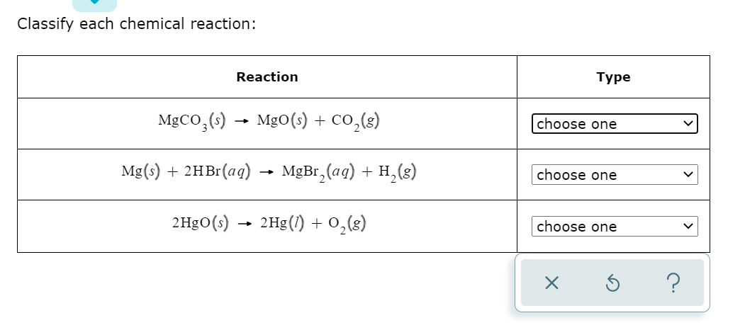 Classify each chemical reaction:
Reaction
Туре
MgCO,(s)
MgO(s) + CO,(8)
choose one
Mg(s) + 2HB (ag)
MеBr, (aq) + н, (8)
choose one
2HgO(s) → 2Hg(/) + 0,(8)
choose one
