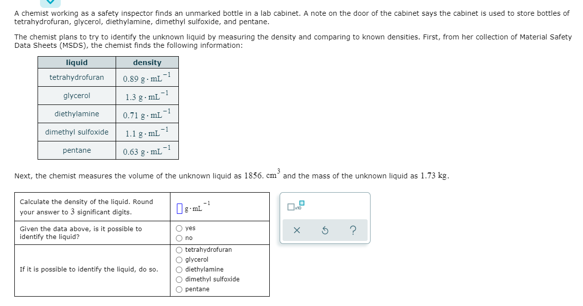 A chemist working as a safety inspector finds an unmarked bottle in a lab cabinet. A note on the door of the cabinet says the cabinet is used to store bottles of
tetrahydrofuran, glycerol, diethylamine, dimethyl sulfoxide, and pentane.
The chemist plans to try to identify the unknown liquid by measuring the density and comparing to known densities. First, from her collection of Material Safety
Data Sheets (MSDS), the chemist finds the following information:
liquid
density
-1
tetrahydrofuran
0.89 g· mL¯
-1
glycerol
1.3 g. mL
diethylamine
0.71 g- mL
dimethyl sulfoxide
-1
1.1 g- mL
pentane
-1
0.63 g. mL
Next, the chemist measures the volume of the unknown liquid as 1856. cm and the mass of the unknown liquid as 1.73 kg.
Calculate the density of the liquid. Round
-1
your answer to 3 significant digits.
g•mL
O yes
Given the data above, is it possible to
identify the liquid?
O no
O tetrahydrofuran
O glycerol
O diethylamine
O dimethyl sulfoxide
If it is possible to identify the liquid, do so.
O pentane
