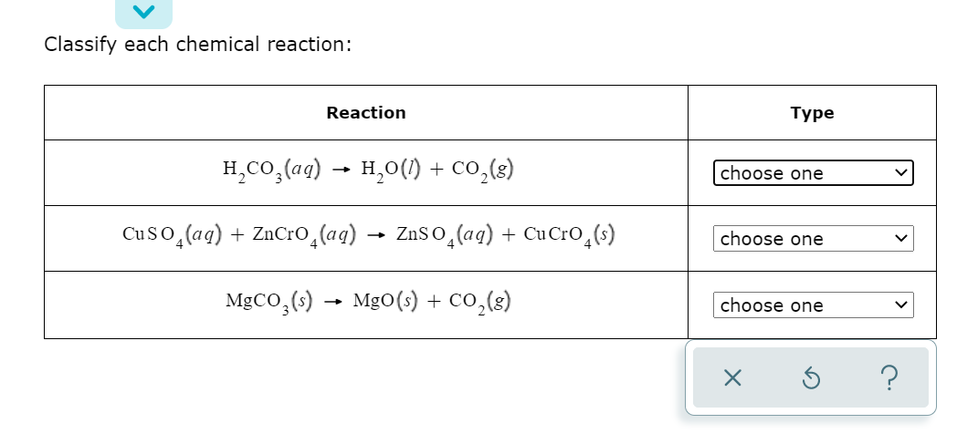 Classify each chemical reaction:
Reaction
Туре
H,CO,(aq) → H,0() + co,(3)
choose one
Cuso,(ag) + ZnCro,(aq)
ZnSo,(ag) + Cu CrO,(s)
choose one
MgCO,(s) → MgO(s) + CO,(8)
choose one
?
