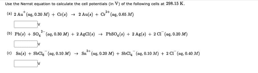 Use the Nernst equation to calculate the cell potentials (in V) of the following cells at 298.15 K.
2+
(a) 2 Au" (aq, 0.20 M) + Cr(s) → 2 Au(s) + Cr (ag, 0.65 M)
IV
2-
(b) Pb(s) + SO4 (ag, 0.30 M) + 2 AgCl(s) + PbS0,(s) + 2 Ag(s) + 2 Cl (aq, 0.20 M)
2+
(c) Sn(s) + SbCl, (ag, 0.10 M) + Sn (aq, 0.20 M) + SbCl, (aq, 0.10 M) + 2 Cı (ag, 0.40 M)
V

