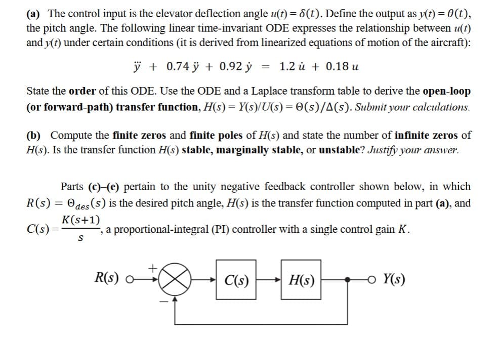 (a) The control input is the elevator deflection angle u(t) = 8(t). Define the output as y(t) = 0(t),
the pitch angle. The following linear time-invariant ODE expresses the relationship between u(t)
and y(t) under certain conditions (it is derived from linearized equations of motion of the aircraft):
ÿ +0.74 ÿ + 0.92 y
State the order of this ODE. Use the ODE and a Laplace transform table to derive the open-loop
(or forward-path) transfer function, H(s) = Y(s)/U(s) = (s)/A(s). Submit your calculations.
R(s):
C(s):
(b) Compute the finite zeros and finite poles of H(s) and state the number of infinite zeros of
H(s). Is the transfer function H(s) stable, marginally stable, or unstable? Justify your answer.
=
= 1.2 0.18 u
Parts (c) (e) pertain to the unity negative feedback controller shown below, in which
Odes (s) is the desired pitch angle, H(s) is the transfer function computed in part (a), and
K(s+1)
-, a proportional-integral (PI) controller with a single control gain K.
S
R(s) 0
C(s)
H(s)
- Y(s)
