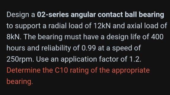 Design a 02-series angular contact ball bearing
to support a radial load of 12kN and axial load of
8kN. The bearing must have a design life of 400
hours and reliability of 0.99 at a speed of
250rpm. Use an application factor of 1.2.
Determine the C10 rating of the appropriate
bearing.