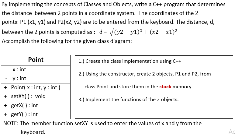 By implementing the concepts of Classes and Objects, write a C++ program that determines
the distance between 2 points in a coordinate system. The coordinates of the 2
points: P1 (x1, y1) and P2(x2, y2) are to be entered from the keyboard. The distance, d,
between the 2 points is computed as: d = V(v2 – y1)² + (x2 – x1)2
Accomplish the following for the given class diagram:
Point
1.) Create the class implementation using C++
x: int
2.) Using the constructor, create 2 objects, P1 and P2, from
y : int
+ Point( x : int, y : int )
+ setXY(): void
+ getX() : int
+ getY() : int
class Point and store them in the stack memory.
3.) Implement the functions of the 2 objects.
NOTE: The member function setXY is used to enter the values of x and y from the
keyboard.
Ac

