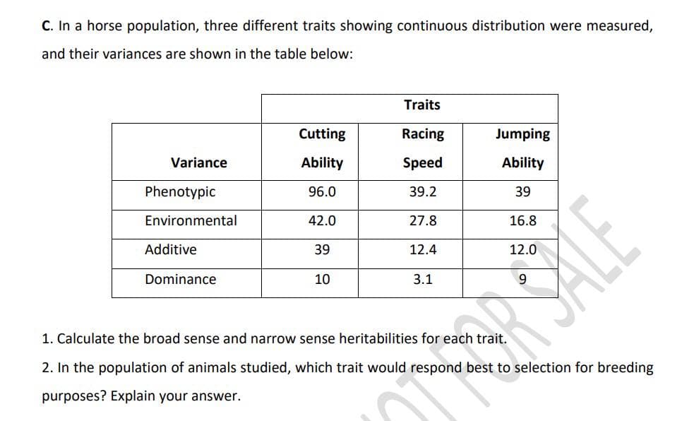 C. In a horse population, three different traits showing continuous distribution were measured,
and their variances are shown in the table below:
Variance
Phenotypic
Environmental
Additive
Dominance
Cutting
Ability
96.0
42.0
39
10
Traits
Racing
Speed
39.2
27.8
12.4
3.1
Jumping
Ability
39
16.8
12.0
RSALE
1. Calculate the broad sense and narrow sense heritabilities for each trait.
2. In the population of animals studied, which trait would respond best to selection for breeding
purposes? Explain your answer.
