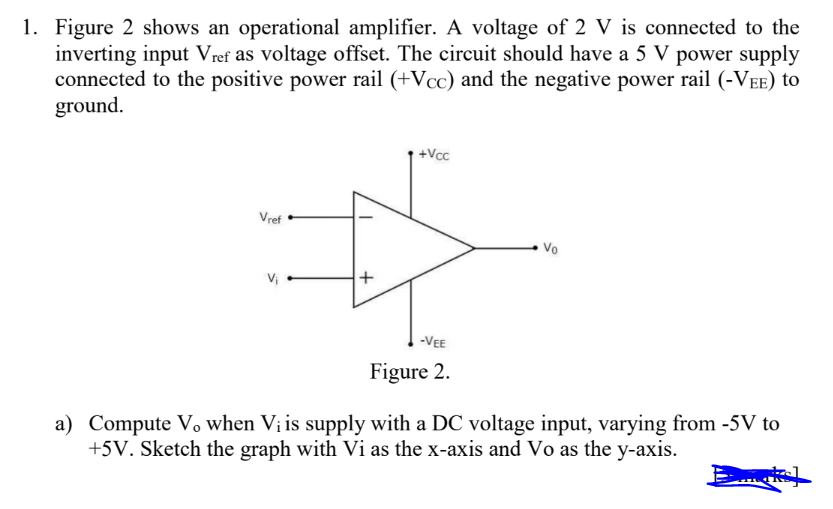 1. Figure 2 shows an operational amplifier. A voltage of 2 V is connected to the
inverting input Vref as voltage offset. The circuit should have a 5 V power supply
connected to the positive power rail (+Vcc) and the negative power rail (-VEE) to
ground.
Vref
V₁
+
+Vcc
-VEE
Figure 2.
Vo
a) Compute V when V₁ is supply with a DC voltage input, varying from -5V to
+5V. Sketch the graph with Vi as the x-axis and Vo as the y-axis.