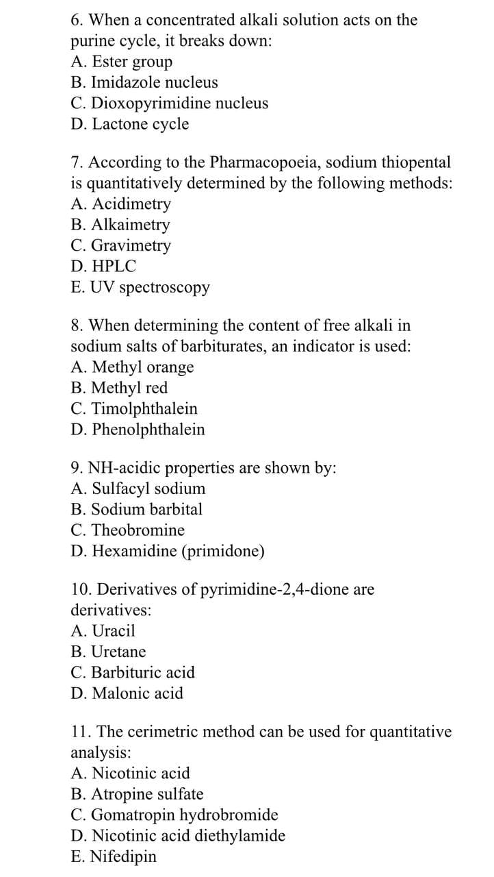 6. When a concentrated alkali solution acts on the
purine cycle, it breaks down:
A. Ester
group
B. Imidazole nucleus
C. Dioxopyrimidine nucleus
D. Lactone cycle
7. According to the Pharmacopoeia, sodium thiopental
is quantitatively determined by the following methods:
A. Acidimetry
B. Alkaimetry
C. Gravimetry
D. HPLC
E. UV spectroscopy
8. When determining the content of free alkali in
sodium salts of barbiturates, an indicator is used:
A. Methyl orange
B. Methyl red
C. Timolphthalein
D. Phenolphthalein
9. NH-acidic properties are shown by:
A. Sulfacyl sodium
B. Sodium barbital
C. Theobromine
D. Hexamidine (primidone)
10. Derivatives of pyrimidine-2,4-dione are
derivatives:
A. Uracil
B. Uretane
C. Barbituric acid
D. Malonic acid
11. The cerimetric method can be used for quantitative
analysis:
A. Nicotinic acid
B. Atropine sulfate
C. Gomatropin hydrobromide
D. Nicotinic acid diethylamide
E. Nifedipin
