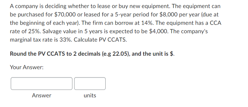 A company is deciding whether to lease or buy new equipment. The equipment can
be purchased for $70,000 or leased for a 5-year period for $8,000 per year (due at
the beginning of each year). The firm can borrow at 14%. The equipment has a CCA
rate of 25%. Salvage value in 5 years is expected to be $4,000. The company's
marginal tax rate is 33%. Calculate PV CCATS.
Round the PV CCATS to 2 decimals (e.g 22.05), and the unit is $.
Your Answer:
Answer
units