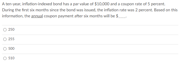A ten-year, inflation-indexed bond has a par value of $10,000 and a coupon rate of 5 percent.
During the first six months since the bond was issued, the inflation rate was 2 percent. Based on this
information, the annual coupon payment after six months will be $.___._.
250
255
500
510