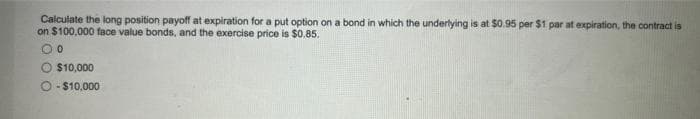 Calculate the long position payoff at expiration for a put option on a bond in which the underlying is at $0.95 per $1 par at expiration, the contract is
on $100,000 face value bonds, and the exercise price is $0.85.
00
O $10,000
O-$10,000