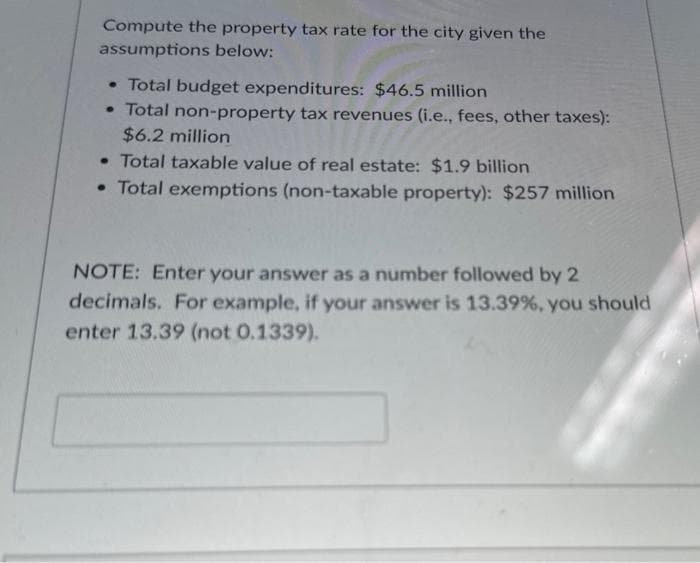 Compute the property tax rate for the city given the
assumptions below:
• Total budget expenditures: $46.5 million
• Total non-property tax revenues (i.e., fees, other taxes):
$6.2 million
• Total taxable value of real estate: $1.9 billion
• Total exemptions (non-taxable property): $257 million
NOTE: Enter your answer as a number followed by 2
decimals. For example, if your answer is 13.39%, you should
enter 13.39 (not 0.1339).