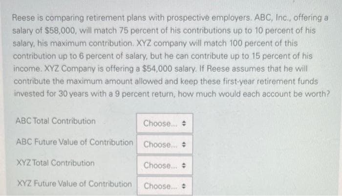 Reese is comparing retirement plans with prospective employers. ABC, Inc., offering a
salary of $58,000, will match 75 percent of his contributions up to 10 percent of his
salary, his maximum contribution. XYZ company will match 100 percent of this
contribution up to 6 percent of salary, but he can contribute up to 15 percent of his
income. XYZ Company is offering a $54,000 salary. If Reese assumes that he will
contribute the maximum amount allowed and keep these first-year retirement funds
invested for 30 years with a 9 percent return, how much would each account be worth?
ABC Total Contribution
Choose...
ABC Future Value of Contribution Choose... +
XYZ Total Contribution
XYZ Future Value of Contribution
Choose...
Choose... #