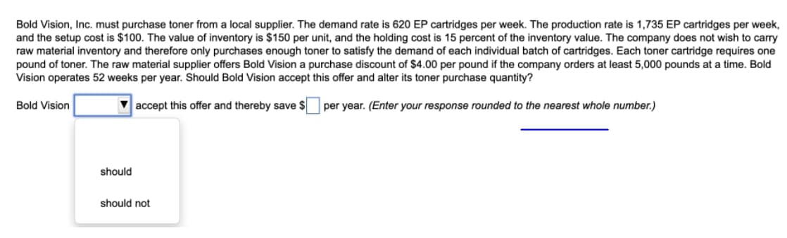 Bold Vision, Inc. must purchase toner from a local supplier. The demand rate is 620 EP cartridges per week. The production rate is 1,735 EP cartridges per week,
and the setup cost is $100. The value of inventory is $150 per unit, and the holding cost is 15 percent of the inventory value. The company does not wish to carry
raw material inventory and therefore only purchases enough toner to satisfy the demand of each individual batch of cartridges. Each toner cartridge requires one
pound of toner. The raw material supplier offers Bold Vision a purchase discount of $4.00 per pound if the company orders at least 5,000 pounds at a time. Bold
Vision operates 52 weeks per year. Should Bold Vision accept this offer and alter its toner purchase quantity?
Bold Vision
V accept this offer and thereby save $
per year. (Enter your response rounded to the nearest whole number.)
should
should not
