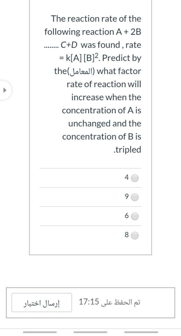The reaction rate of the
following reaction A+ 2B
.C+D was found , rate
= k[A] [B]?. Predict by
the( Jaleall) what factor
rate of reaction will
increase when the
concentration of A is
unchanged and the
concentration of B is
.tripled
9.
8.
إرسال اختبار
تم الحفظ على 17:15

