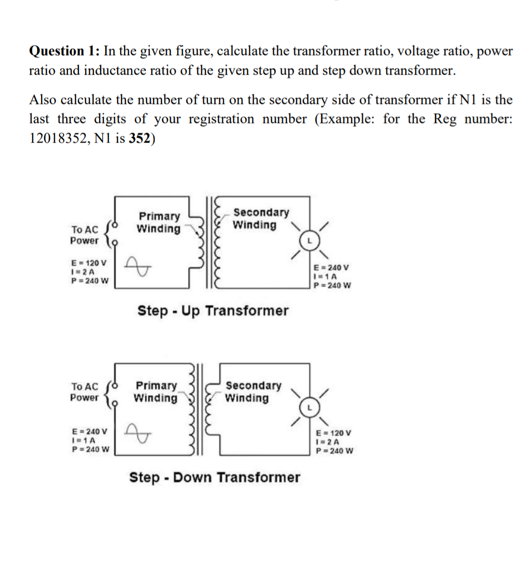 Question 1: In the given figure, calculate the transformer ratio, voltage ratio, power
ratio and inductance ratio of the given step up and step down transformer.
Also calculate the number of turn on the secondary side of transformer if N1 is the
last three digits of your registration number (Example: for the Reg number:
12018352, N1 is 352)
Primary
Winding
Secondary
Winding
To AC
Power
E= 120 V
I-2 A
P= 240 W
E = 240 V
I-1A
P= 240 W
Step - Up Transformer
To AC
Primary
Winding
Secondary
Winding
Power
E= 240 V
I1A
P= 240 W
E = 120 V
I- 2 A
P = 240 W
Step - Down Transformer

