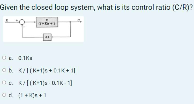 Given the closed loop system, what is its control ratio (C/R)?
K
(1+K)e + 1
R
0.1
O a. 0.1Ks
O b. K/[(K+1)s + 0.1K + 1]
O c. K/[(K+1)s - 0.1K - 1]
O d. (1 + K)s + 1
