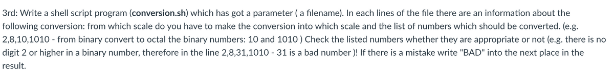 3rd: Write a shell script program (conversion.sh) which has got a parameter ( a filename). In each lines of the file there are an information about the
following conversion: from which scale do you have to make the conversion into which scale and the list of numbers which should be converted. (e.g.
2,8,10,1010 - from binary convert to octal the binary numbers: 10 and 1010 ) Check the listed numbers whether they are appropriate or not (e.g. there is no
digit 2 or higher in a binary number, therefore in the line 2,8,31,1010 - 31 is a bad number )! If there is a mistake write "BAD" into the next place in the
result.
