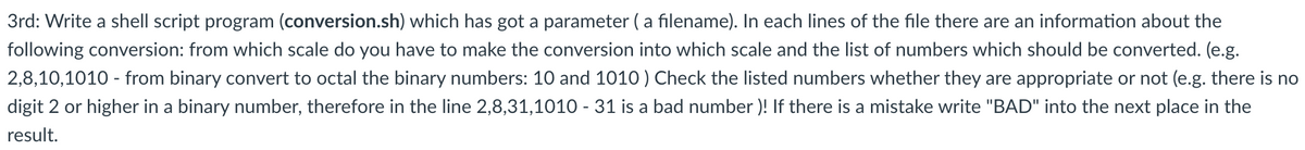 3rd: Write a shell script program (conversion.sh) which has got a parameter ( a filename). In each lines of the file there are an information about the
following conversion: from which scale do you have to make the conversion into which scale and the list of numbers which should be converted. (e.g.
2,8,10,1010 - from binary convert to octal the binary numbers: 10 and 1010 ) Check the listed numbers whether they are appropriate or not (e.g. there is no
digit 2 or higher in a binary number, therefore in the line 2,8,31,1010 - 31 is a bad number )! If there is a mistake write "BAD" into the next place in the
result.

