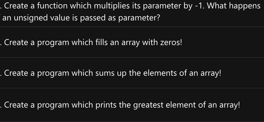 . Create a function which multiplies its parameter by -1. What happens
an unsigned value is passed as parameter?
Create a program which fills an array with zeros!
. Create a program which sums up the elements of an array!
Create a program which prints the greatest element of an array!
