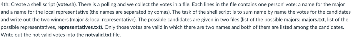 4th: Create a shell script (vote.sh). There is a polling and we collect the votes in a file. Each lines in the file contains one person' vote: a name for the major
and a name for the local representative (the names are separated by comas). The task of the shell script is to sum name by name the votes for the candidates
and write out the two winners (major & local representative). The possible candidates are given in two files (list of the possible majors: majors.txt, list of the
possible representatives, representatives.txt). Only those votes are valid in which there are two names and both of them are listed among the candidates.
Write out the not valid votes into the notvalid.txt file.
