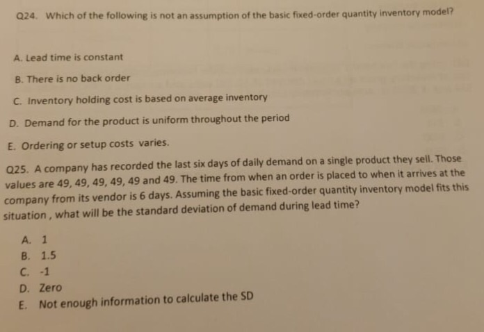 Q24. Which of the following is not an assumption of the basic fixed-order quantity inventory model?
A. Lead time is constant
B. There is no back order
C. Inventory holding cost is based on average inventory
D. Demand for the product is uniform throughout the period
E. Ordering or setup costs varies.
Q25. A company has recorded the last six days of daily demand on a single product they sell. Those
values are 49, 49, 49, 49, 49 and 49. The time from when an order is placed to when it arrives at the
company from its vendor is 6 days. Assuming the basic fixed-order quantity inventory model fits this
situation, what will be the standard deviation of demand during lead time?
A. 1
B. 1.5
C. -1
D. Zero
E. Not enough information to calculate the SD
