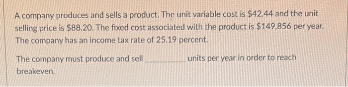 A company produces and sells a product. The unit variable cost is $42.44 and the unit
selling price is $88.20. The fixed cost associated with the product is $149,856 per year.
The company has an income tax rate of 25.19 percent.
The company must produce and sell
units per year in order to reach
breakeven.
