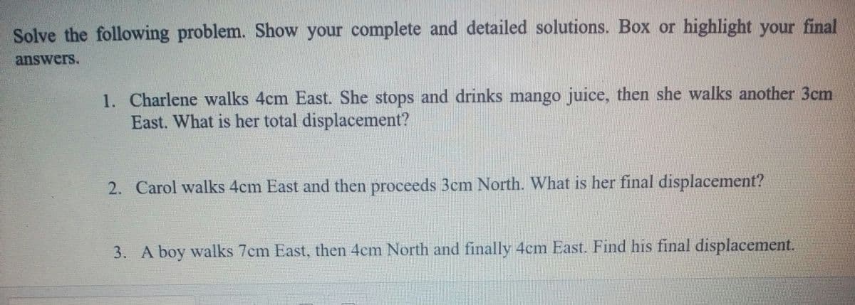 Solve the following problem. Show your complete and detailed solutions. Box or highlight your final
answers.
1. Charlene walks 4cm East. She stops and drinks mango juice, then she walks another 3cm
East. What is her total displacement?
2. Carol walks 4cm East and then proceeds 3cm North. What is her final displacement?
3. A boy walks 7cm East, then 4cm North and finally 4cm East. Find his final displacement.
