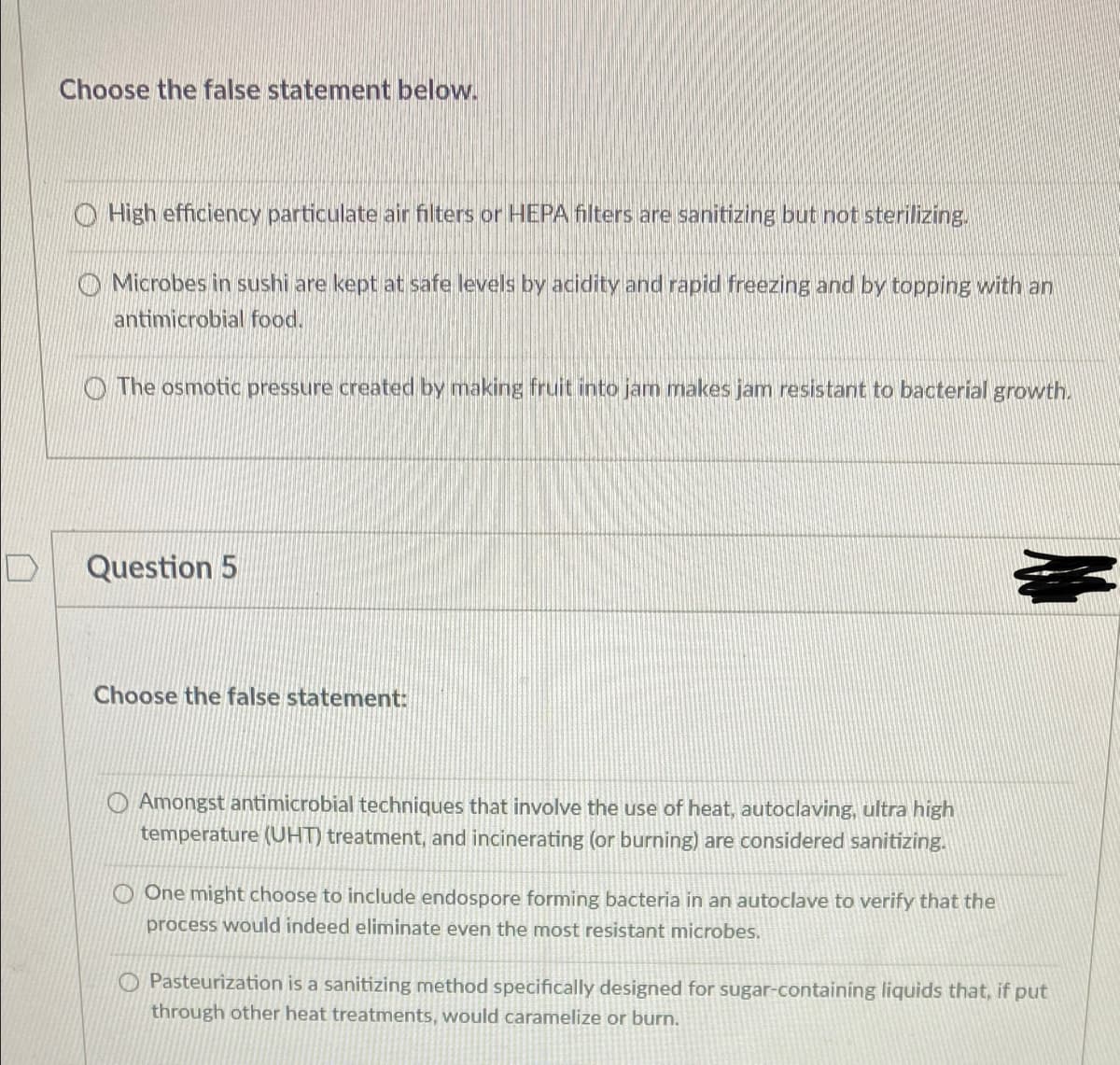 Choose the false statement below.
O High efficiency particulate air filters or HEPA filters are sanitizing but not sterilizing.
O Microbes in sushi are kept at safe levels by acidity and rapid freezing and by topping with an
antimicrobial food.
O The osmotic pressure created by making fruit into jam makes jam resistant to bacterial growth.
Question 5
Choose the false statement:
O Amongst antimicrobial techniques that involve the use of heat, autoclaving, ultra high
temperature (UHT) treatment, and incinerating (or burning) are considered sanitizing.
O One might choose to include endospore forming bacteria in an autoclave to verify that the
process would indeed eliminate even the most resistant microbes.
O Pasteurization is a sanitizing method specifically designed for sugar-containing liquids that, if put
through other heat treatments, would caramelize or burn.
