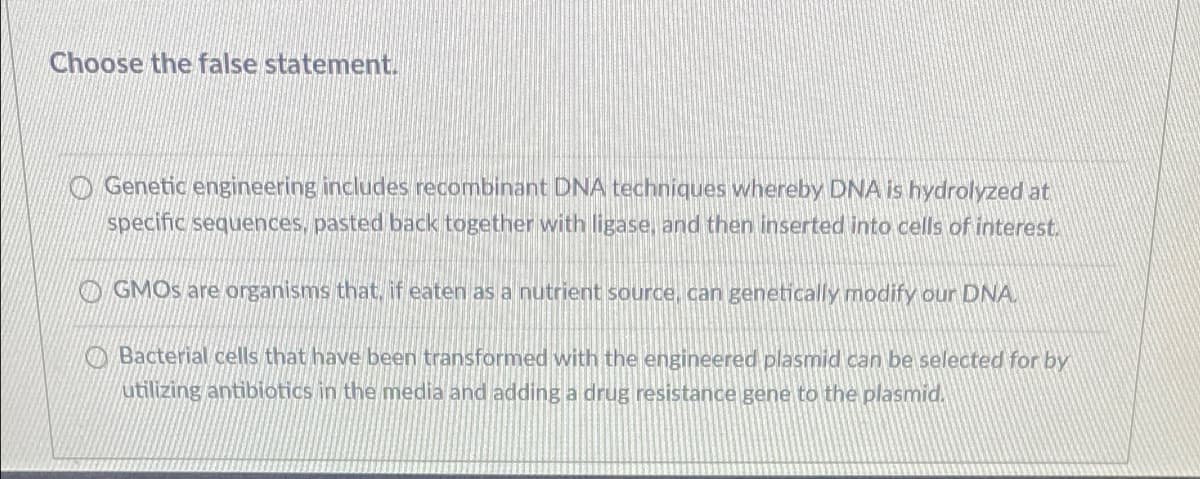 Choose the false statement.
O Genetic engineering includes recombinant DNA techniques whereby DNA is hydrolyzed at
specific sequences, pasted back together with ligase, and then inserted into cells of interest.
O GMOS are organisms that, if eaten as a nutrient source, can genetically modify our DNA.
OBacterial cells that have been transformed with the engineered plasmid can be selected for by
utilizing antibiotics in the media and adding a drug resistance gene to the plasmid.
