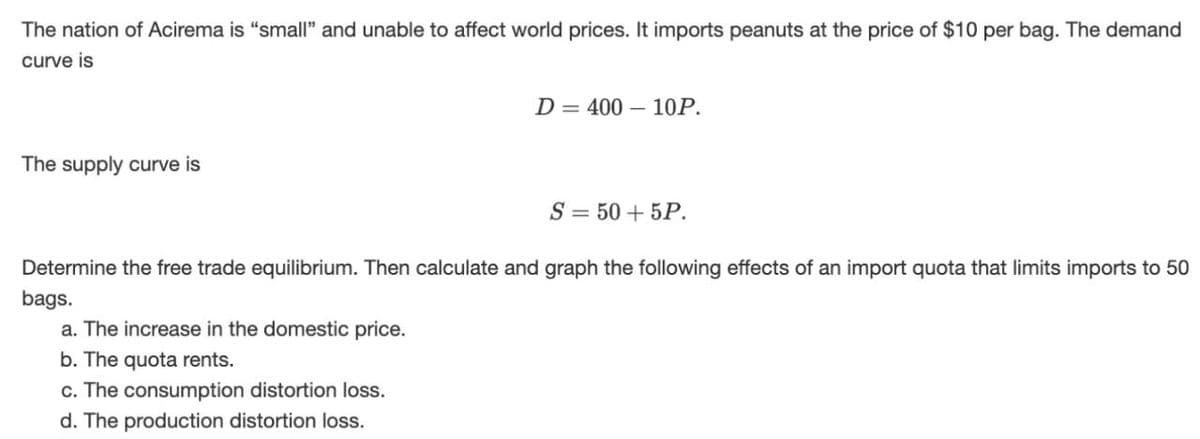 The nation of Acirema is "small" and unable to affect world prices. It imports peanuts at the price of $10 per bag. The demand
curve is
The supply curve is
D 400 10P.
S=50+5P.
Determine the free trade equilibrium. Then calculate and graph the following effects of an import quota that limits imports to 50
bags.
a. The increase in the domestic price.
b. The quota rents.
c. The consumption distortion loss.
d. The production distortion loss.