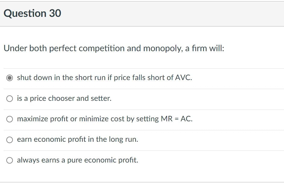 Question 30
Under both perfect competition and monopoly, a firm will:
O shut down in the short run if price falls short of AVC.
is a price chooser and setter.
maximize profit or minimize cost by setting MR = AC.
earn economic profit in the long run.
always earns a pure economic profit.