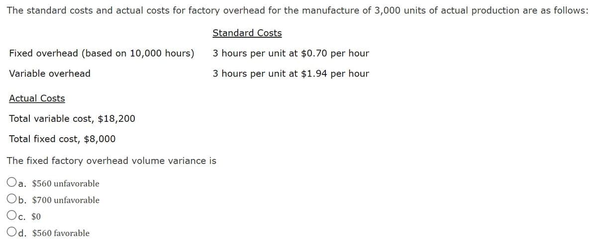The standard costs and actual costs for factory overhead for the manufacture of 3,000 units of actual production are as follows:
Fixed overhead (based on 10,000 hours)
Variable overhead
Actual Costs
Total variable cost, $18,200
Total fixed cost, $8,000
Standard Costs
3 hours per unit at $0.70 per hour
3 hours per unit at $1.94 per hour
The fixed factory overhead volume variance is
Oa. $560 unfavorable
Ob. $700 unfavorable
Oc. $0
Od. $560 favorable