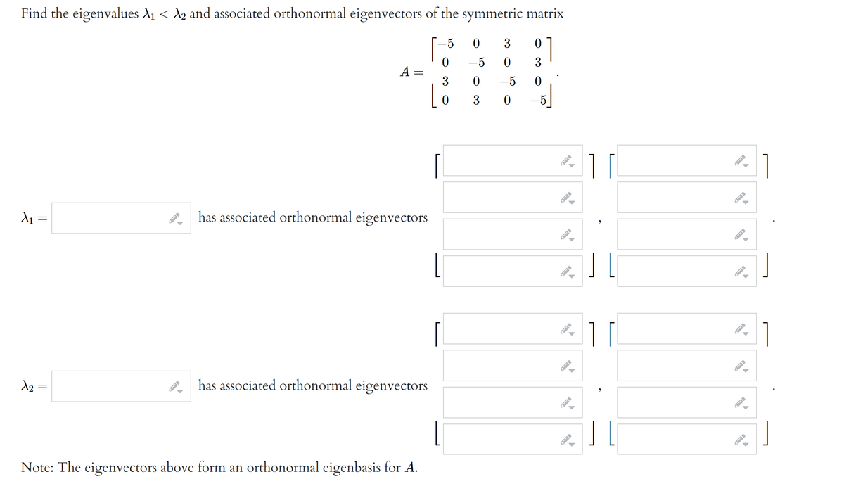 Find the eigenvalues A1 < d2 and associated orthonormal eigenvectors of the symmetric matrix
-5
3
-5
3
A =
3
-5 0
3
-5
1
has associated orthonormal eigenvectors
11
1
A2 =
has associated orthonormal eigenvectors
Note: The eigenvectors above form an orthonormal eigenbasis for A.
||
