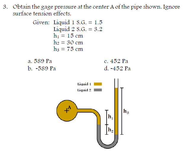 3. Obtain the gage pressure at the center A of the pipe shown. Ignore
surface tension effects.
Given: Liquid 1 S.G. = 1.5
Liquid 2 S.G. = 3.2
hi = 15 cm
h2 = 30 cm
h3 = 75 cm
a. 589 Pa
с. 452 Ра
d. -452 Pa
b. -589 Рa
Liquid 1
Liquid 2
X1
h,
