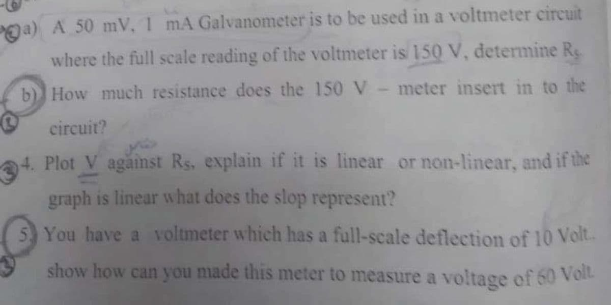 ga) A 50 mV, 1 mA Galvanometer is to be used in a voltmeter circuit
where the full scale reading of the voltmeter is 150 V, determine Re.
b) How much resistance does the 150 V- meter insert in to the
circuit?
4. Plot V against Rs, explain if it is linear or non-linear, and if the
graph is linear what does the slop represent?
You have a voltmeter which has a full-scale deflection of l10 Volt.
show how can you made this meter to measure a voltage of 60 VoI
