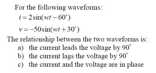 For the following waveforms:
i = 2 sin(wt – 60°)
v =-50sin(wt + 30°)
The relationship between the two waveforms is:
a) the current leads the voltage by 90°
b) the current lags the voltage by 90
the current and the voltage are in phase
